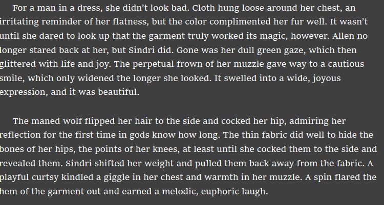 For a man in a dress, she didn’t look bad. Cloth hung loose around her chest, an irritating reminder of her flatness, but the color complimented her fur well. It wasn’t until she dared to look up that the garment truly worked its magic, however. Allen no longer stared back at her, but Sindri did. Gone was her dull green gaze, which then glittered with life and joy. The perpetual frown of her muzzle gave way to a cautious smile, which only widened the longer she looked. It swelled into a wide, joyous expression, and it was beautiful. 

The maned wolf flipped her hair to the side and cocked her hip, admiring her reflection for the first time in gods know how long. The thin fabric did well to hide the bones of her hips, the points of her knees, at least until she cocked them to the side and revealed them. Sindri shifted her weight and pulled them back away from the fabric. A playful curtsy kindled a giggle in her chest and warmth in her muzzle. A spin flared the hem of the garment out and earned a melodic, euphoric laugh.