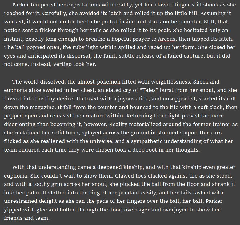 Parker tempered her expectations with reality, yet her clawed finger still shook as she reached for it. Carefully, she avoided its latch and rolled it up the little hill. Assuming it worked, it would not do for her to be pulled inside and stuck on her counter. Still, that notion sent a flicker through her tails as she rolled it to its peak. She hesitated only an instant, exactly long enough to breathe a hopeful prayer to Arceus, then tapped its latch. The ball popped open, the ruby light within spilled and raced up her form. She closed her eyes and anticipated its dispersal, the faint, subtle release of a failed capture, but it did not come. Instead, vertigo took her. 

The world dissolved, the almost-pokemon lifted with weightlessness. Shock and euphoria alike swelled in her chest, an elated cry of “Tales” burst from her snout, and she flowed into the tiny device. It closed with a joyous click, and unsupported, started its roll down the magazine. It fell from the counter and bounced to the tile with a soft clack, then popped open and released the creature within. Returning from light proved far more disorienting than becoming it, however. Reality materialized around the former trainer as she reclaimed her solid form, splayed across the ground in stunned stupor. Her ears flicked as she realigned with the universe, and a sympathetic understanding of what her team endured each time they were chosen took a deep root in her thoughts.

With that understanding came a deepened kinship, and with that kinship even greater euphoria. She couldn’t wait to show them. Clawed toes clacked against tile as she stood, and with a toothy grin across her snout, she plucked the ball from the floor and shrank it into her palm. It slotted into the ring of her pendant easily, and her tails lashed with unrestrained delight as she ran the pads of her fingers over the ball, her ball. Parker yipped with glee and bolted through the door, overeager and overjoyed to show her friends and team.