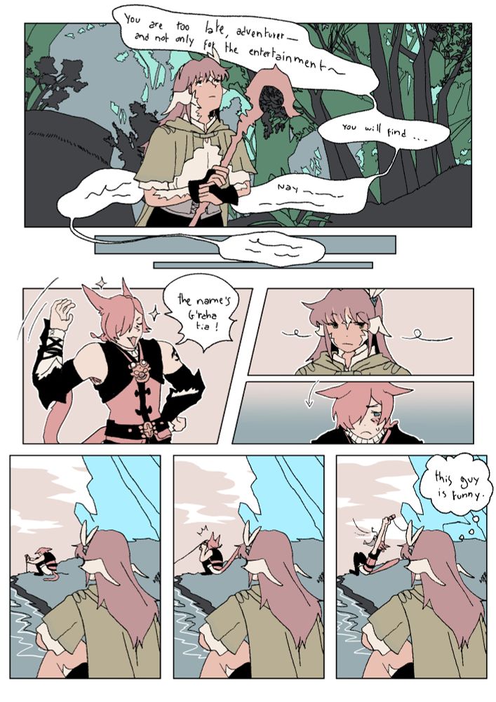Comic page of sanwu and g'raha's first meeting in ARR, during the CT exploration quests.
G'raha is speaking his famous speech on the first panel. "You are too late, adventurer-- and not only for the entertainment---" it then fades away, leading to the rest of the comic.
G'raha faces Sanwu with a proud expression. "The name's G'raha tia!" He says. Sanwu is unimpressed.
The last three panels depicts a (sad) g'raha trying to fish but the fish lands in his face. Sanwu watches him from afar thinking "this guy is funny"