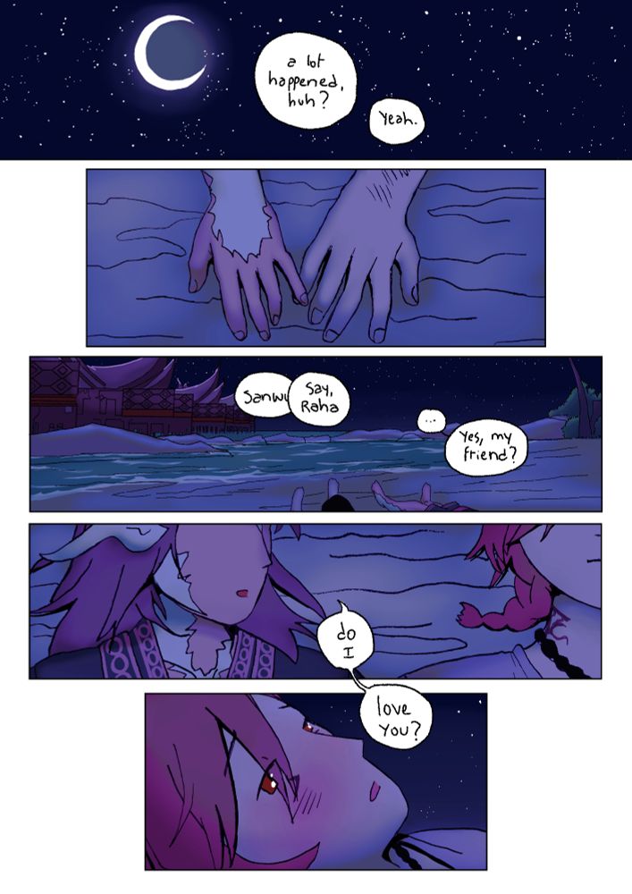 Comic page showing sanwu and g'raha lying down on the beach in tuliyollal. It's the night. "A lot happened, huh?", "yeah." Their pinkies are touching. G'raha says sanwu's name but they are calling him at the same time. "Yes, my friend?" He answers. Sanwu turns their head towards him and asks... "do i... love you?" G'raha looks at them, surprised, blushing, his eyes are shining. He also, somehow, looks a bit worried.