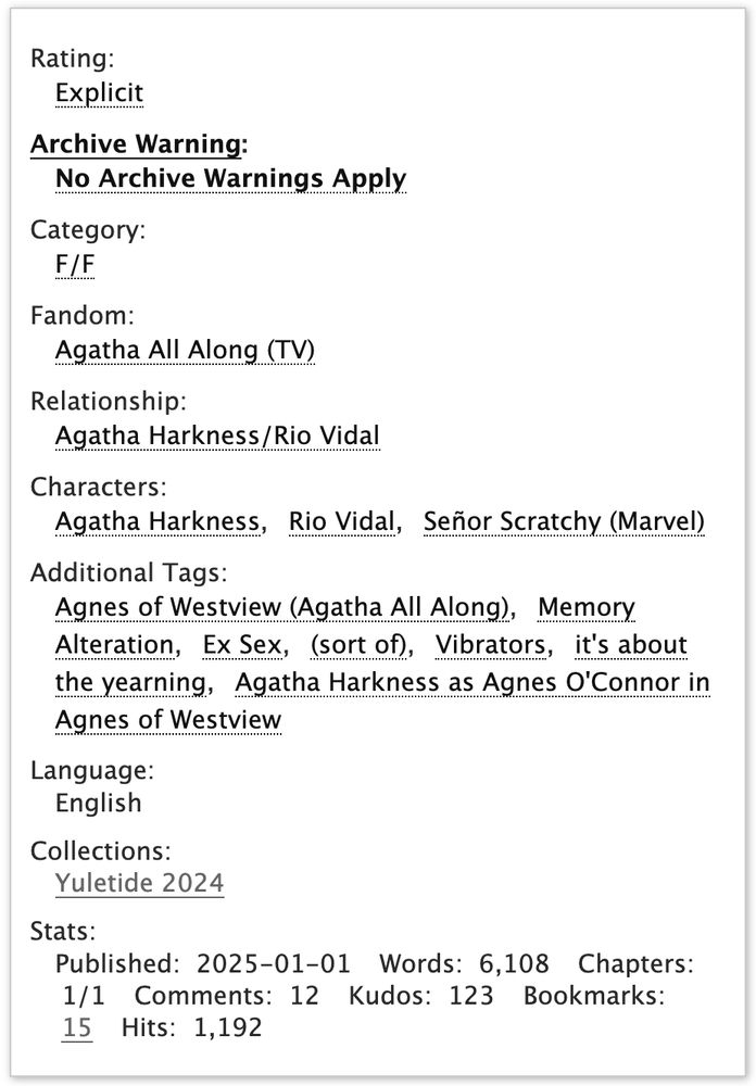 Rating: Explicit
Archive Warning: No Archive Warnings Apply
Category: F/F
Fandom: Agatha All Along (TV)
Relationship: Agatha Harkness/Rio Vidal
Characters: Agatha Harkness, Rio Vidal, Señor Scratchy (Marvel)
Additional Tags: Agnes of Westview (Agatha All Along), Memory Alteration, Ex Sex, (sort of), Vibrators, it's about the yearning, Agatha Harkness as Agnes O'Connor in Agnes of Westview
Language: English
Collections: Yuletide 2024
Stats: 
Published: 2025-01-01
Words: 6,108
Chapters: 1/1
Comments: 12
Kudos: 123
Bookmarks: 15
Hits: 1,192
