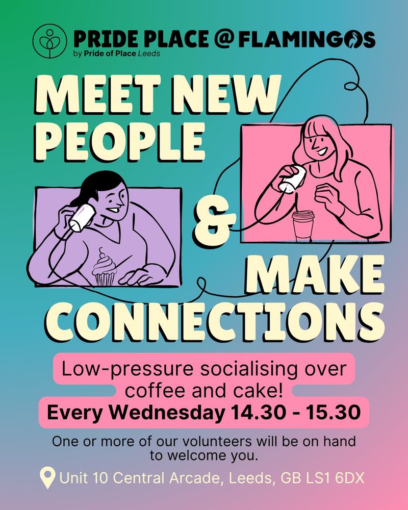 Pride of Place at Flamingos. Meet new people and make connections. Low pressure socialising over coffee and cake . Every wednesday 14.30-15.30. One or more of our volunteers will be on hand to welcome you. Unit 10, Central arcade, Leeds LS1 6DX
Graphic of two people speaking to each other via a tin can telephone, smiling. Poster background is green, blue pink and purple, bold text in pale yellow. 
