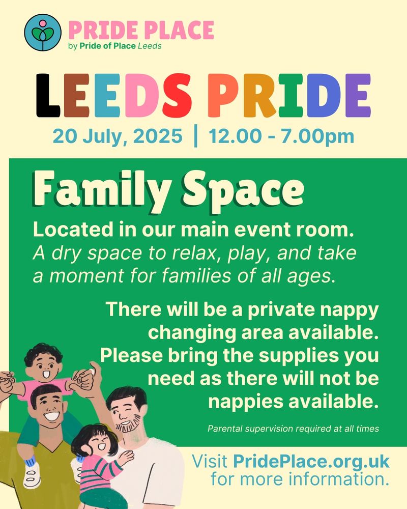 Pride Place logo. Leeds Pride. During Leeds Pride, 20th July, 2025 12 - 7pm. Family Space: Located in our main event room. A dry space to relax, play, and take a moment for families of all ages. There will be a private nappy changing area available. Please bring the supplies with you as there will not be nappies available. Parental supervision required at all times. Visit PridePlace.org.uk for more information.