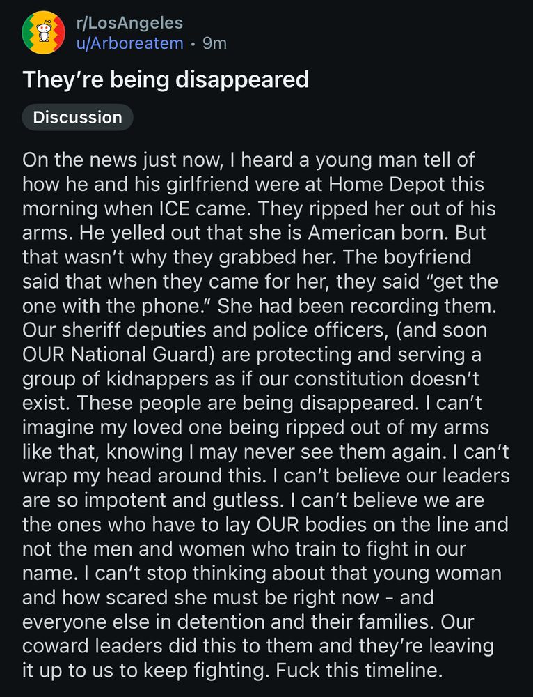 They’re being disappeared 

On the news just now, I heard a young man tell of how he and his girlfriend were at Home Depot this morning when ICE came. They ripped her out of his arms. He yelled out that she is American born. But that wasn't why they grabbed her. The boyfriend said that when they came for her, they said "get the one with the phone." She had been recording them.
Our sheriff deputies and police officers, (and soon OUR National Guard) are protecting and serving a group of kidnappers as if our constitution doesn't exist. These people are being disappeared. I can't imagine my loved one being ripped out of my arms like that, knowing I may never see them again. I can't wrap my head around this. I can't believe our leaders are so impotent and gutless. I can't believe we are the ones who have to lay OUR bodies on the line and not the men and women who train to fight in our name. I can't stop thinking about that young woman and how scared she must be right now - and everyone else in detention and their families. Our coward leaders did this to them and they're leaving it up to us to keep fighting. Fuck this timeline.