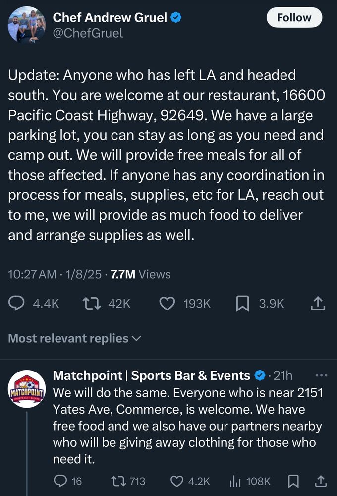 Screencap from twitter: 

10:27A.M. 1/8/25 
Chef Andrew Gruel: 
“Update: Anyone who has left LA and headed south. You are welcome at our restaurant, 16600 Pacific Coast Highway, 92649. We have a large parking lot, you can stay as long as you need and camp out. We will provide free meals for all of those affected. If anyone has any coordination in process for meals, supplies, etc for LA, reach out to me, we will provide as much food to deliver and arrange supplies as well.” 

Matchpoint | Sports Bar & Events:
“We will do the same. Everyone who is near 2151 Yates Ave, Commerce, is welcome. We have free food and we also have our partners nearby who will be giving away clothing for those who need it.”