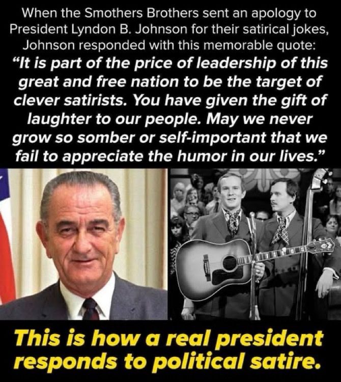 When the Smothers Brothers sent an apology to President Lyndon B. Johnson for their satirical jokes, Johnson responded with this memorable quote: “it is part of the price of leadership of this great and free nation to be the target of clever satirists.  May we never grow so somber or self important that we failed to appreciate the humor in our lives.”

(Side-by- side pics of LBJ, Dick & Tom Smothers)

Caption: this is how a real president responds to political satire