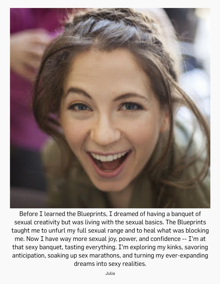 Before I learned the Blueprints, I dreamed of having a banquet of sexual creativity but was living with the sexual basics. The Blueprints taught me to unfurl my full sexual range and to heal what was blocking me. Now I have way more sexual joy, power, and confidence -- I'm at that sexy banquet, tasting everything. I'm exploring my kinks, savoring anticipation, soaking up sex marathons, and turning my ever-expanding dreams into sexy realities. -Julia