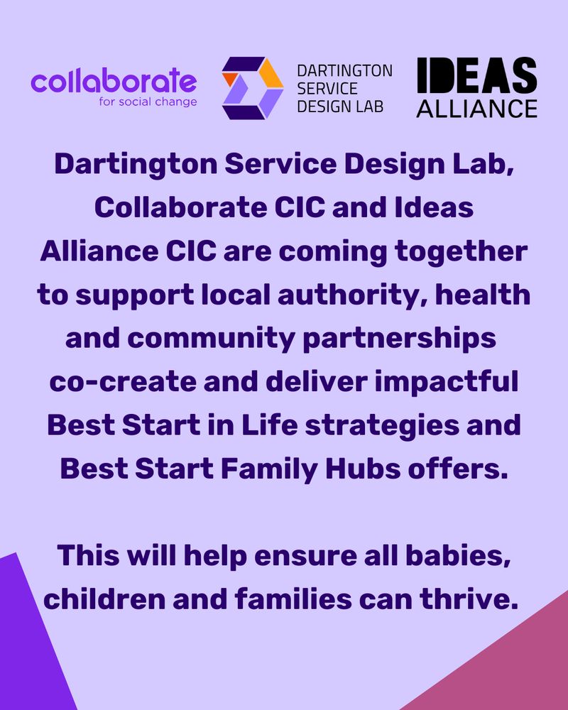 Dartington Service Design Lab, Collaborate CIC and Ideas Alliance CIC are coming together to support local authority, health and community partnerships to co-create and deliver impactful Best Start in Life Strategies and Best Start Family Hub offers. This will help ensure all babies, children and families can thrive.