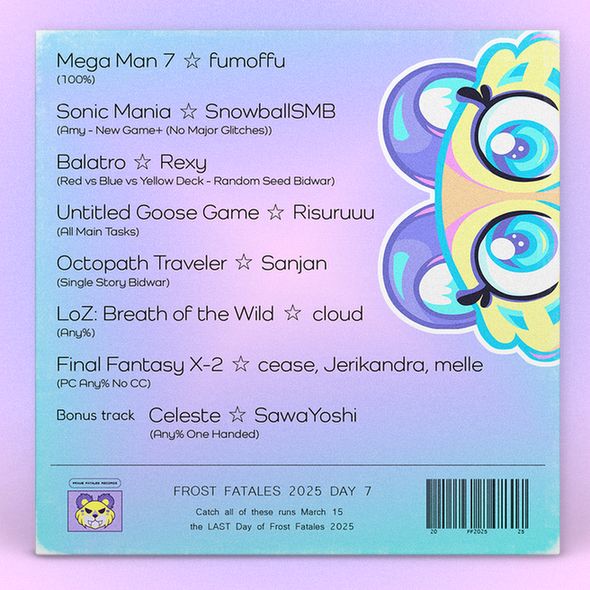 Baby, You're Out of Bounds track list with the Frost Fatales Day 7 schedule and text that reads:

Mega Man 7 fumoffu
(100%)

Sonic Mania SnowballSMB
(Amy - New Game+ (No Major Glitches))

Balatro Rexy	
(Red vs Blue vs Yellow Deck - Random Seed Bidwar)

Untitled Goose Game Risuruuu	
(All Main Tasks)

Octopath Traveler Sanjan
(Single Story Bidwar)

LoZ: Breath of the Wild cloud
(Any%)

Final Fantasy X-2 cease, Jerikandra, melle
(PC Any% No CC)

Bonus track Celeste SawaYoshi
(Any% One Handed)
