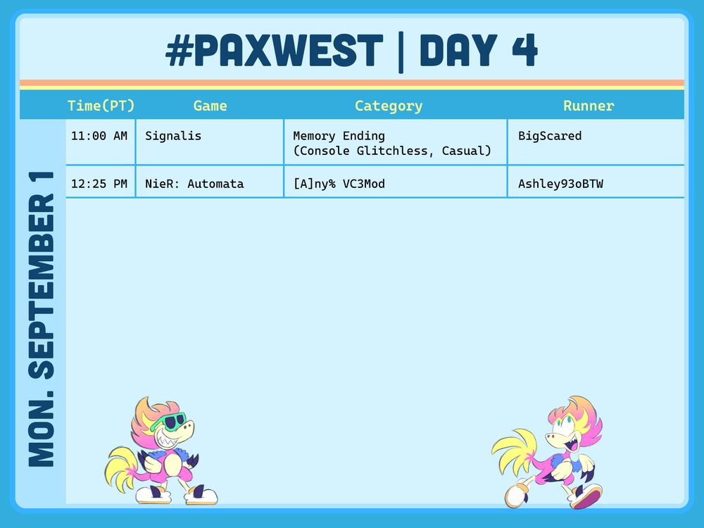 PaxWest Day 4 schedule

text reads:
Time(PT)	Game	Category	Runner(s)
11:00 AM	Signalis	Memory Ending (Console Glitchless, Casual)	BigScared
12:25 PM	NieR: Automata	[A]ny% VC3Mod	Ashley93oBTW