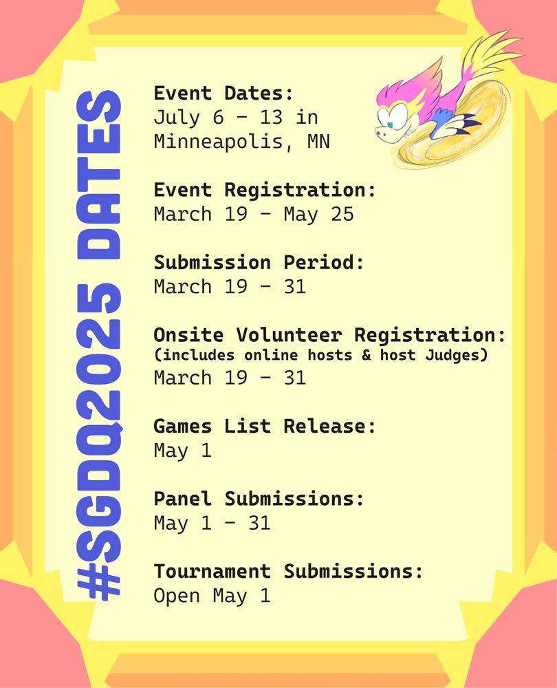 graphic with #SGDQ2025 Dates that reads:

Event Dates:
July 6 - 13 in
Minneapolis, MN

Event Registration:
March 19 - May 25

Submission Period:
March 19 - 31

Onsite Volunteer Registration:
(includes online hosts & host Judges)
March 19 - 31

Games List Release:
May 1

Panel Submissions:
May 1 - 31

Tournament Submissions:
Open May 1