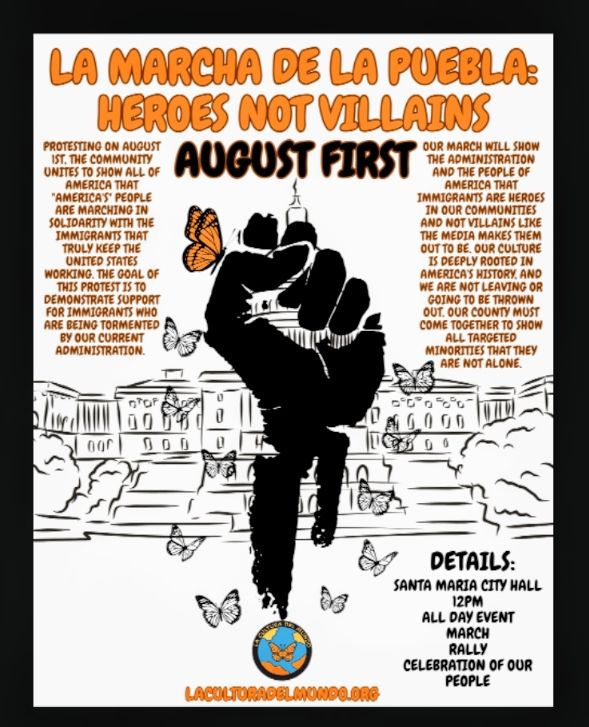 LA MARCHA DE LA PUEBLA: HEROES NOT VILLAINS

AUGUST FIRST

PROTESTING ON AUGUST IST, THE COMMUNITY UNITES TO SHOW ALL OF AMERICA THAT "AMERICA'S" PEOPLE ARE MARCHING IN SOLIDARITY WITH THE IMMIGRANTS THAT TRULY KEEP THE UNITED STATES WORKING. THE GOAL OF THIS PROTEST IS TO DEMONSTRATE SUPPORT FOR IMMIGRANTS WHO ARE BEING TORMENTED BY OUR CURRENT ADMINISTRATION.

OUR MARCH WILL SHOW THE ADMINISTRATION AND THE PEOPLE OF AMERICA THAT IMMIGRANTS ARE HEROES IN OUR COMMUNITIES AND NOT VILLAINS LIKE THE MEDIA MAKES THEM OUT TO BE. OUR CULTURE IS DEEPLY ROOTED IN AMERICA'S HISTORY, AND WE ARE NOT LEAVING OR GOING TO BE THROWN OUT. OUR COUNTY MUST COME TOGETHER TO SHOW ALL TARGETED MINORITIES THAT THEY ARE NOT ALONE.



DETAILS:

SANTA MARIA CITY HALL 12PM ALL DAY EVENT MARCH RALLY CELEBRATION OF OUR PEOPLE

LACULTURADELMUNDO.ORG