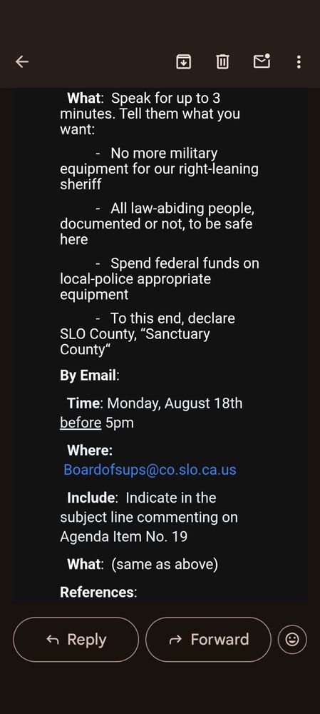 ↓

:

What: Speak for up to 3 minutes. Tell them what you want:

No more military equipment for our right-leaning sheriff

All law-abiding people, documented or not, to be safe here

Spend federal funds on local-police appropriate equipment

To this end, declare SLO County, "Sanctuary County"

By Email:

Time: Monday, August 18th before 5pm

Where: Boardofsups@co.slo.ca.us

Include: Indicate in the subject line commenting on Agenda Item No. 19

What: (same as above)

References:

Reply

Forward