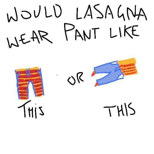 would lasagna wear pant like THiS(pant vertical layers horizontal, split into columns in the legs, pant transparent so lasagna is visible) or THIS(pant & layers both horizontal, equivalent to both being vertical, pant not transparent but layers would just be parted/rolled into the legs), unlisted 3rd option is to Just ladle in chunks of sauce & torn up noodle  to the pant indiscriminately into a sort of jean pasta gumbo