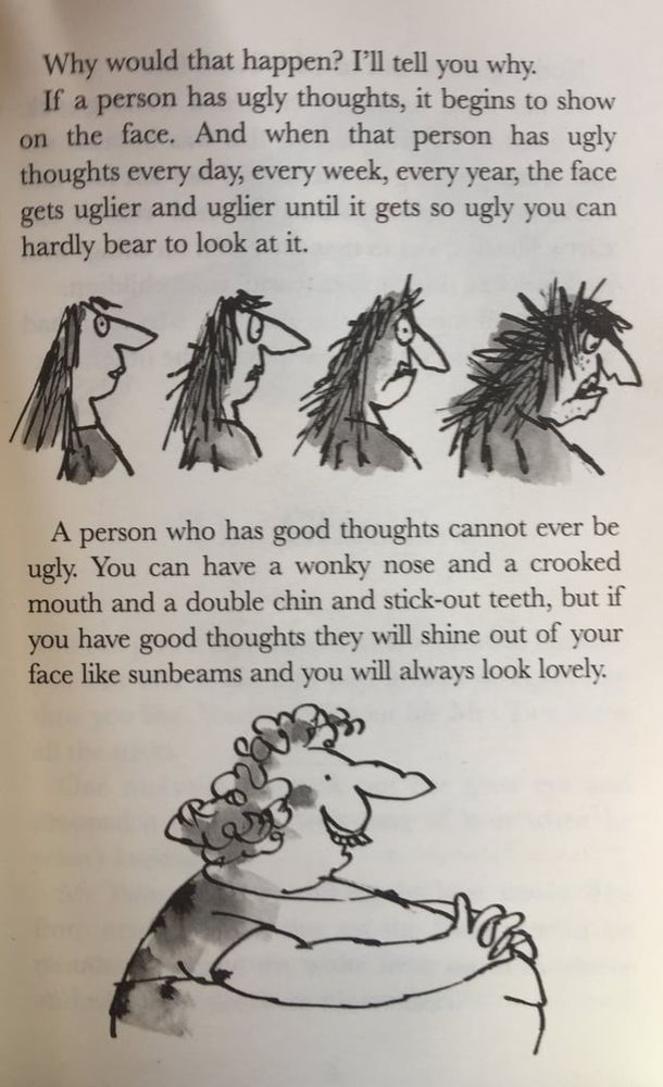 Why would that happen ? I'll tell you why .
If a person has ugly thoughts , it begins to show on the face . And when that person has ugly thoughts every day , every week , every year , the face gets uglier and uglier until it gets so ugly you can hardly bear to look at it .

A person who has good thoughts cannot ever be ugly . You can have a wonky nose and a crooked mouth and a double chin and stick-out teeth , but if you have good thoughts they will shine out of your face like sunbeams and you will always look lovely .
