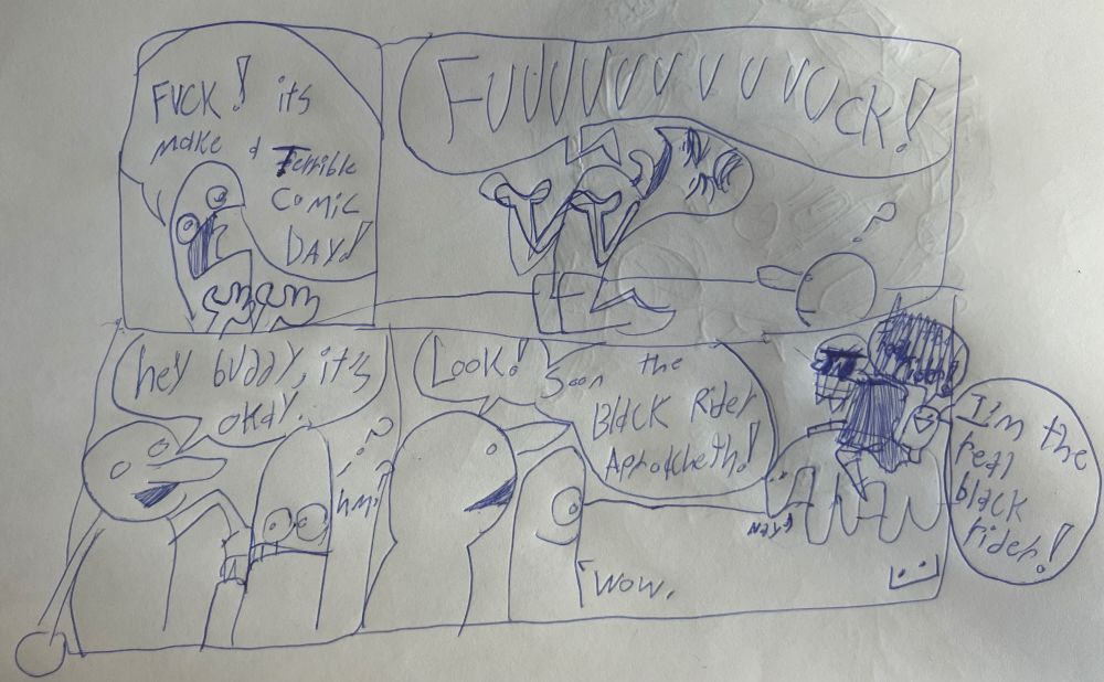 Panel 1: 
Guy 1: FUCK! it’s make a Terrible Comic Day!

Panel 2:
Guy 1: FUUUUUUUUUUUUCK!

Panel 3: 
Guy 2: Hey buddy it’s okay.

Guy 1: Huh?

Panel 4: 
Guy 2: Look! Soon the Black Rider Aproacheth! 

Guy 1: Wow.

Black Rider: I’m the real black rider!
