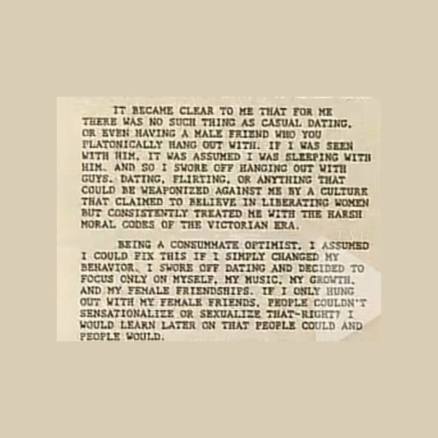 It became clear to me that for me there was no such thing as casual dating. Or even having a male friend who you platonically hang out with. If I was seen with him, it was assumed I was sleeping with him. And so I swore off hanging out with guys. Dating, flirting, or anything that could be weaponized against me by a culture that claimed to believe in liberating women but consistently treated me with the harsh moral codes of the Victorian Era.

Being a consummate optimist. I assumed I could fix this if I simply changed my behaviour. I swore off dating and decided to focus only on myself, my music, my growth. And my female friendships. If I only hung out with my female friends. People couldn't sensationalize or sexualize that-right I would learn later on that people could and people would.