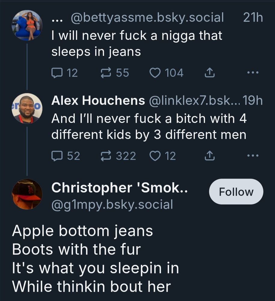 Original Post: I will never fuck a nigga that sleeps in jeans

Alex: And I'll never fuck a bitch with 4 different kids by 3 different men

Christopher: Apple Bottom Jeans, Boots with the fur. It's what you sleeping in while thinking about her