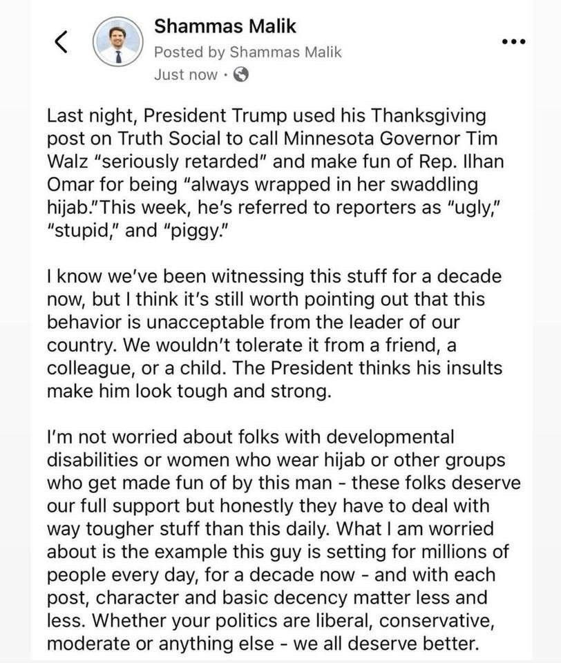 Shammas Malik 
Last night, President Trump used his Thanksgiving post on Truth Social to call Minnesota Governor Tim Walz "seriously retarded" and make fun of Rep. Ilhan Omar for being "always wrapped in her swaddling hijab." This week, he's referred to reporters as "ugly,"
"stupid," and "piggy."
I know we've been witnessing this stuff for a decade now, but I think it's still worth pointing out that this behavior is unacceptable from the leader of our country. We wouldn't tolerate it from a friend, a colleague, or a child. The President thinks his insults make him look tough and strong.
I'm not worried about folks with developmental disabilities or women who wear hijab or other groups who get made fun of by this man - these folks deserve our full support but honestly they have to deal with way tougher stuff than this daily. What I am worried about is the example this guy is setting for millions of people every day, for a decade now - and with each post, character and basic decency matter less and less. Whether your politics are liberal, conservative, moderate or anything else - we all deserve better.
