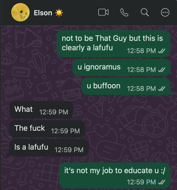 screenshot of a whatsapp conversation. Sfé: not to be That Guy but this is clearly a lafufu. You ignoramus. You Buffon." Elon replies: What. The Fuck. Is a Lafufu. Sfé: it's not my job to educate you.