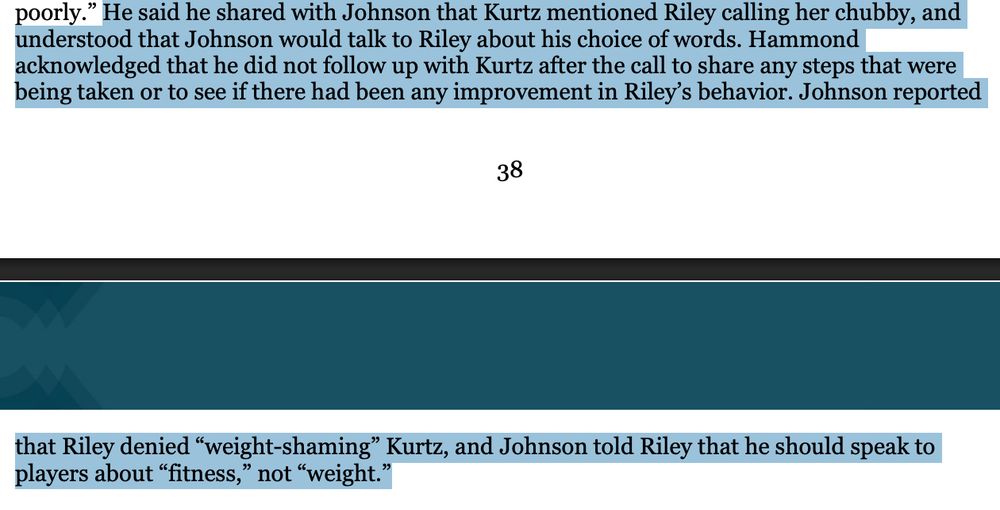 He said he shared with Johnson that Kurtz mentioned Riley calling her chubby, and
understood that Johnson would talk to Riley about his choice of words. Hammond
acknowledged that he did not follow up with Kurtz after the call to share any steps that were
being taken or to see if there had been any improvement in Riley’s behavior. Johnson reported 
39
that Riley denied “weight-shaming” Kurtz, and Johnson told Riley that he should speak to
players about “fitness,” not “weight.” 
