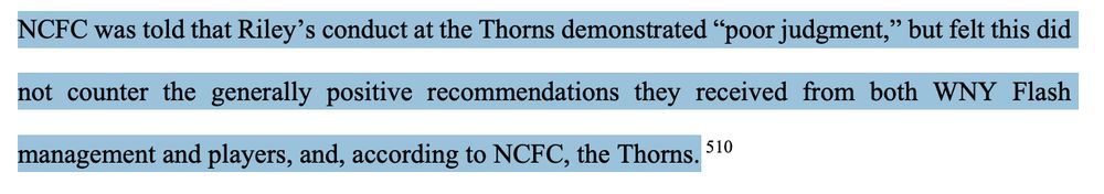 NCFC Chairman and Owner Steve Malik and
NCFC President and General Manager Curt Johnson both contacted multiple sources, including
representatives of the Thorns, WNY Flash, the League, and USSF. Through those
communications, NCFC learned of an alleged incident in which Riley had players up to his
apartment, where two women kissed. It does not appear that NCFC received a copy of the 2015
Thorns Report about Shim’s complaint, was fully informed of the substance of the report nor
Shim’s complaint, or was clearly informed that Riley was terminated from the Thorns for cause. 
-74-
NCFC was told that Riley’s conduct at the Thorns demonstrated “poor judgment,” but felt this did
not counter the generally positive recommendations they received from both WNY Flash
management and players, and, according to NCFC, the Thorns.