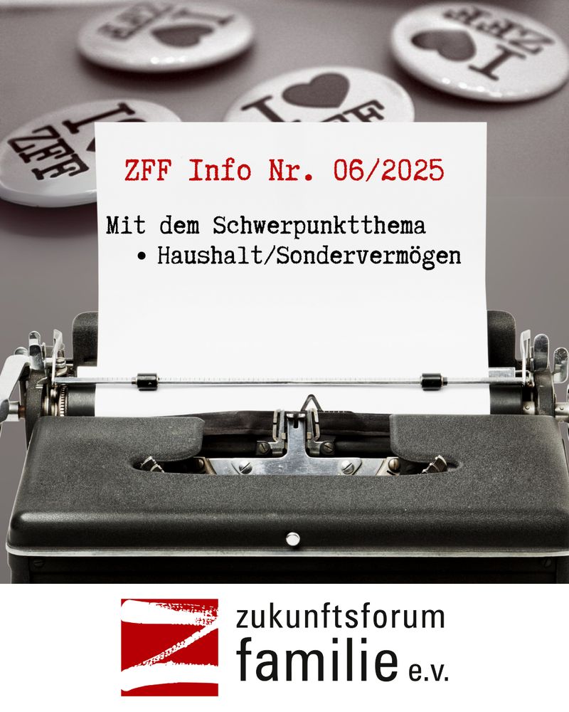 Das Bild zeigt eine alte, schwarze Schreibmaschine mit einem Blatt Papier. Auf dem Papier steht in roter Schrift: "ZFF Info Nr. 06/2025" darüber folgt in schwarzer Schrift: "Mit den Schwerpunktthema • Haushalt/Sondervermögen" (verändert wegen Erkennungsfehler). Im Hintergrund sind vier runde Anstecknadeln mit der Aufschrift "I [Herz] ZFF" zu sehen. Am unteren Bildrand befindet sich das Logo von „zukunftsforum familie e.v.“