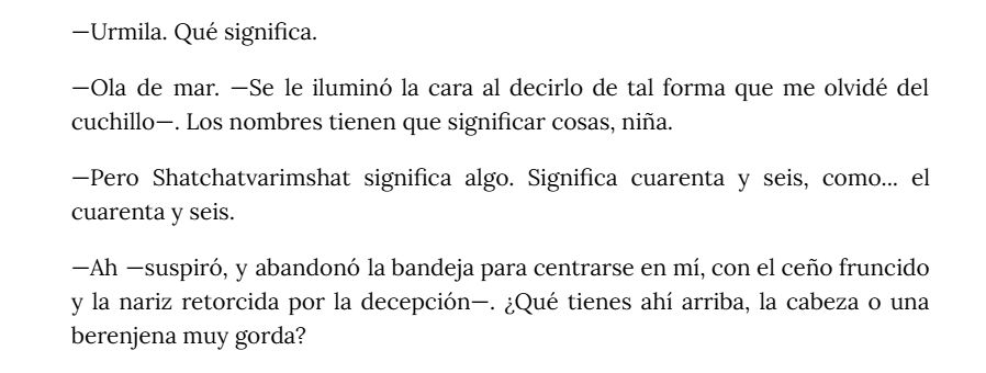Un extracto de texto del borrador de mi novela. Dice así:

—Urmila. Qué significa.
—Ola de mar. —Se le iluminó la cara al decirlo de tal forma que me olvidé del cuchillo—. Los nombres tienen que significar cosas, niña.
—Pero Shatchatvarimshat significa algo. Significa cuarenta y seis, como... el cuarenta y seis.
—Ah —suspiró, y abandonó la bandeja para centrarse en mí, con el ceño fruncido y la nariz retorcida por la decepción—. ¿Qué tienes ahí arriba, la cabeza o una berenjena muy gorda?