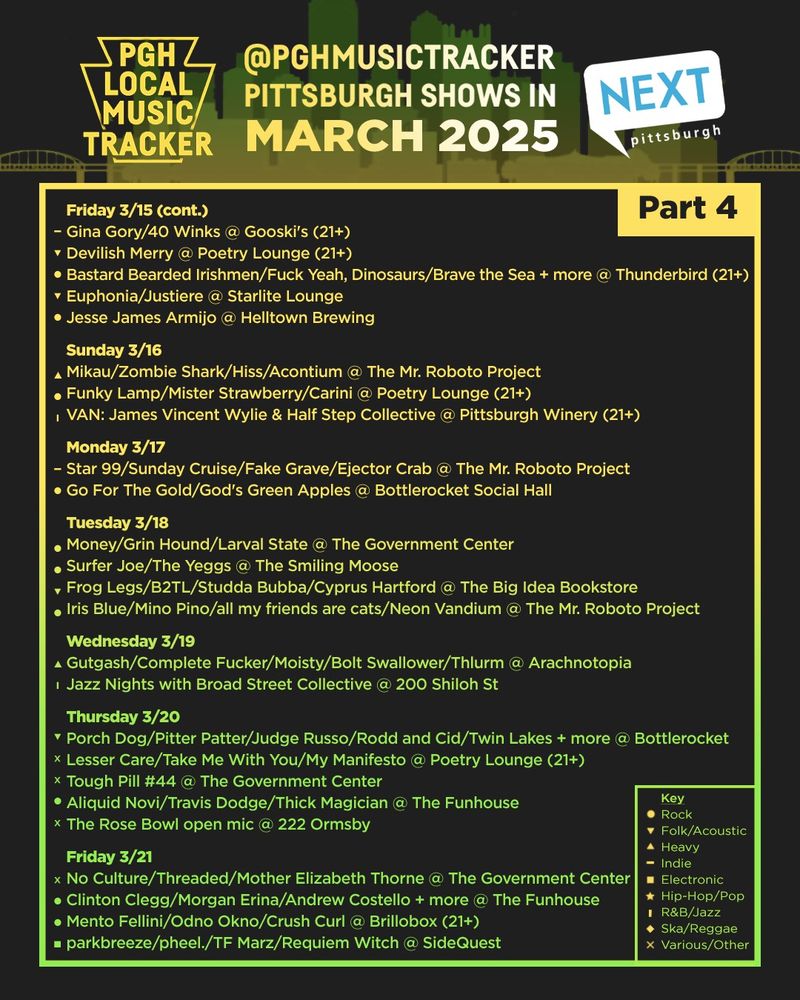 Friday 3/15 (cont.)
Gina Gory/40 Winks @ Gooski's (21+)
Devilish Merry @ Poetry Lounge (21+)
Bastard Bearded Irishmen/Fuck Yeah, Dinosaurs/Brave the Sea/The Legendary Hucklebucks @ Thunderbird (21+)
Euphonia/Justiere @ Starlite Lounge
Jesse James Armijo @ Helltown Brewing

Sunday 3/16
Mikau/Zombie Shark/Hiss/Acontium @ Roboto
Funky Lamp/Mister Strawberry/Carini @ Poetry Lounge (21+)
VAN: James Vincent Wylie & Half Step Collective @ Pittsburgh Winery (21+)

Monday 3/17
Star 99/Sunday Cruise/Fake Grave/Ejector Crab @ Roboto
Go For The Gold/God's Green Apples @ Bottlerocket

Tuesday 3/18
Money/Grin Hound/Larval State @ The Government Center 
Surfer Joe/The Yeggs @ The Smiling Moose
Frog Legs/B2TL/Studda Bubba/Cyprus Hartford @ The Big Idea Bookstore
Iris Blue/Mino Pino/all my friends are cats/Neon Vandium @ Roboto

Wednesday 3/19
Gutgash/Complete Fucker/Moisty/Bolt Swallower/Thlurm @ Arachnotopia
Jazz Nights with Broad Street Collective @ 200 Shiloh St

Thursday 3/20
Porch Dog/Pitter Patter/Judge Russo/Michaela Doorjamb/Rodd and Cid/Twin Lakes + more @ Bottlerocket
Lesser Care/Take Me With You/My Manifesto @ Poetry Lounge (21+)
Tough Pill #44 @ The Government Center
Aliquid Novi (Release show)/Travis Dodge/Thick Magician @ The Funhouse
The Rose Bowl open mic @ 222 Ormsby

Friday 3/21
No Culture/Threaded/Mother Elizabeth Thorne @ The Government Center
Clinton Clegg/Mike Minda/Morgan Erina/Andrew Costello/Chet Vincent/Rob James/Jenn Wertz + more @ The Funhouse
Mento Fellini/Odno Okno/Crush Curl @ Brillobox (21+)
parkbreeze/pheel./TF Marz/Requiem Witch @ SideQuest