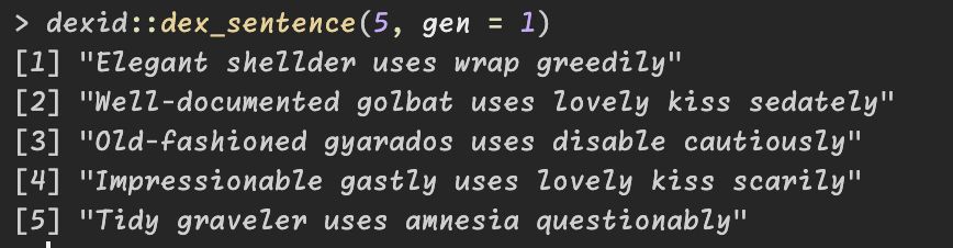 Output of dex_sentence function.
"Elegant shellder uses wrap greedily"             
"Well-documented golbat uses lovely kiss sedately"
"Old-fashioned gyarados uses disable cautiously"  
"Impressionable gastly uses lovely kiss scarily"  
"Tidy graveler uses amnesia questionably"         