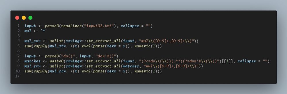 AdventOfCode Day 03 Solution with RStats
input <- paste0(readLines("input03.txt"), collapse = "")
mul <- `*`

mul_str <- unlist(stringr::str_extract_all(input, "mul\\([0-9]+,[0-9]+\\)"))
sum(vapply(mul_str, \(x) eval(parse(text = x)), numeric(1)))

input <- paste0("do()", input, "don't()")
matches <- paste0(stringr::str_extract_all(input, "(?<=do\\(\\))(.*?)(?=don't\\(\\))")[[1]], collapse = "")
mul_str <- unlist(stringr::str_extract_all(matches, "mul\\([0-9]+,[0-9]+\\)"))
sum(vapply(mul_str, \(x) eval(parse(text = x)), numeric(1)))
