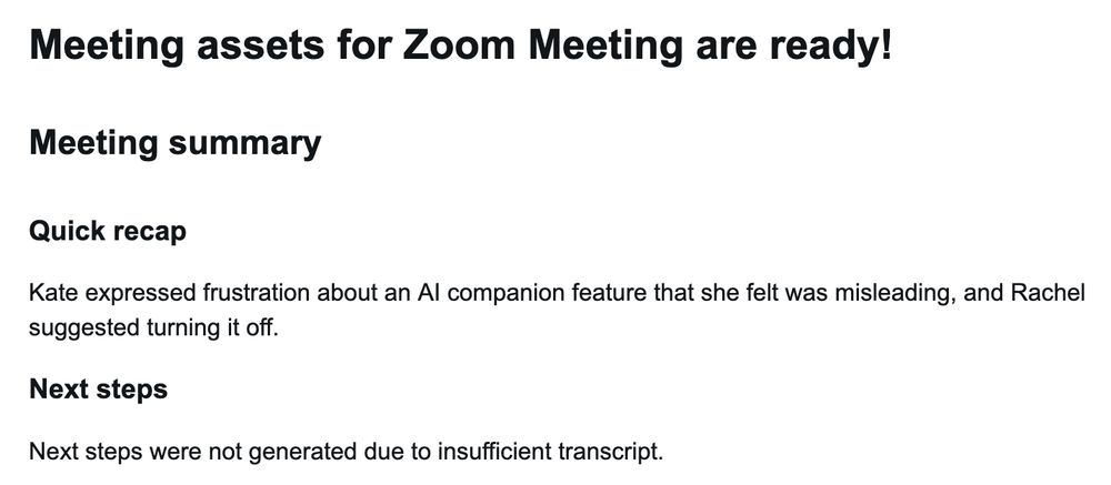 

Meeting assets for Zoom Meeting are ready!

Meeting summary

Quick recap

Kate expressed frustration about an AI companion feature that she felt was misleading, and Rachel suggested turning it off.

Next steps

Next steps were not generated due to insufficient transcript.