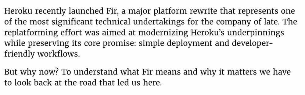 Heroku recently launched Fir, a major platform rewrite that represents one of the most significant technical undertakings for the company of late. The replatforming effort was aimed at modernizing Heroku’s underpinnings while preserving its core promise: simple deployment and developer-friendly workflows.

But why now? To understand what Fir means and why it matters we have to look back at the road that led us here.