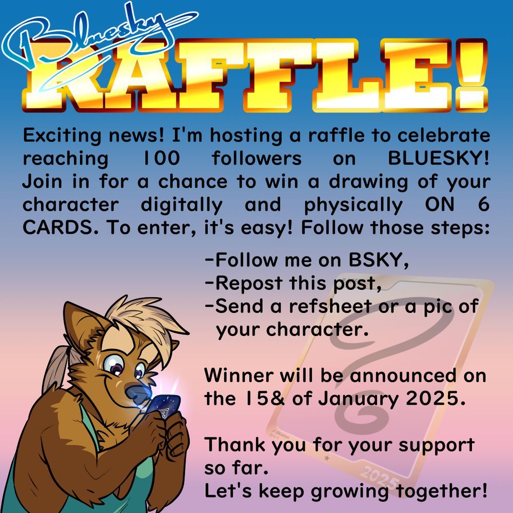 Digital picture saying the following:
"Bluesky RAFFLE!
Exciting news! I'm hosting a raffle to celebrate reaching 100 followers on BLUESKY!
Join in for a chance to win a drawing of your character digitally and physically ON 6 CARDS. To enter, it's easy! Follow those steps:
-Follow me on BSKY,
-Repost this post,
-Send a refsheet or a pic of your character.

Winner will be announced on the 15& of January 2025.

Thank you for your support so far.
Let's keep growing together!"