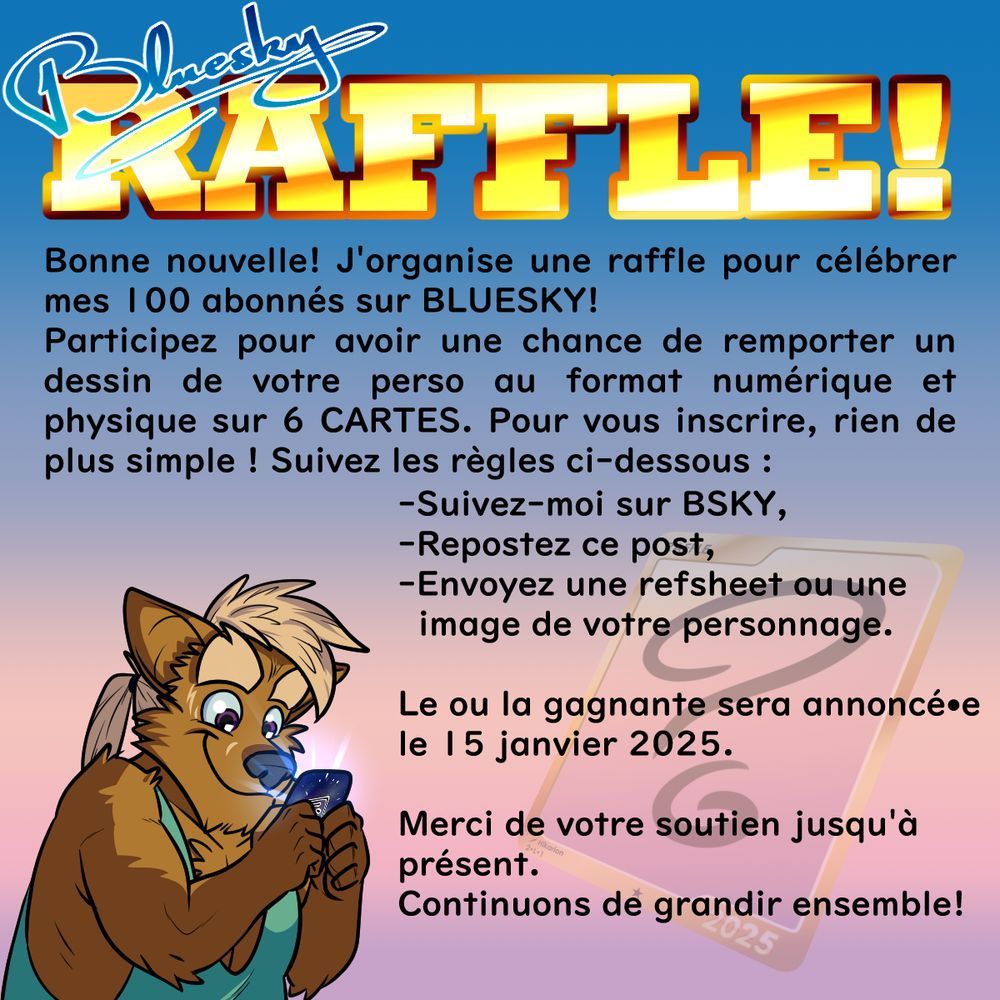 Picture saying the following :
"Bluesky RAFFLE!
Bonne nouvelle! J'organise une raffle pour célébrer mes 100 abonnés sur BLUESKY!
Participez pour avoir une chance de remporter un dessin de votre perso au format numérique et physique sur 6 CARTES. Pour vous inscrire, rien de plus simple ! Suivez les règles ci-dessous :
-Suivez-moi sur BSKY,
-Repostez ce post,
-Envoyez une refsheet ou une image de votre personnage.

Le ou la gagnante sera annoncé•e le 15 janvier 2025.

Merci de votre soutien jusqu'à présent.
Continuons de grandir ensemble!"