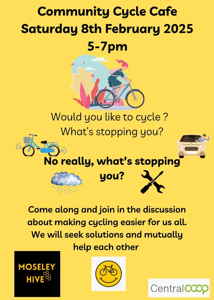 Community Cycle Cafe
Saturday 8th February 2025
5-7pm

Would you like to cycle ?
What's stopping you?
No really, what's stopping
you?
Come along and join in the discussion
about making cycling easier for us all.
We will seek solutions and mutually
help each other
MOSELEY
HIVE
CentralCCOp