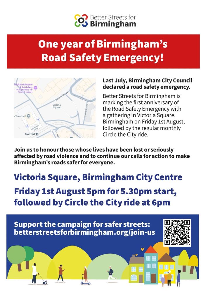 One year of Birmingham's Road Safety Emergency!

Last July, Birmingham City Council declared a road safety emergency. Better Streets for Birmingham is marking the first anniversary of the Road Safety Emergency with a gathering in Victoria Square, Birmingham on Friday 1st August, followed by the regular monthly Circle the City ride.

Join us to honour those whose lives have been lost or seriously affected by road violence and to continue our calls for action to make Birmingham's roads safer for everyone.

Meeting at Victoria Square, Birmingham City Centre on Friday 1st August 5pm for 5.30pm start, followed by Circle the City ride at 6pm.

Support the campaign for safer streets: betterstreetsforbirmingham.org/join-us