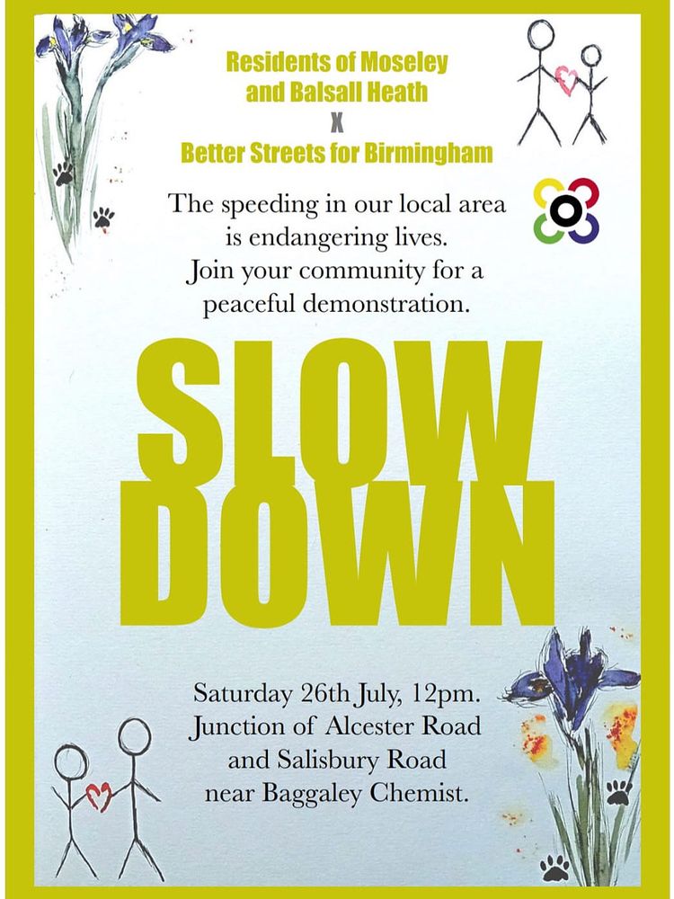 Residents of Moseley and Balsall Heath
X
Better Streets for Birmingham
The speeding in our local area is endangering lives.
Join your community for a peaceful demonstration.

SLOW DOWN 


Saturday 26th July, 12pm.
Junction of Alcester Road and Salisbury Road near Baggaley Chemist.