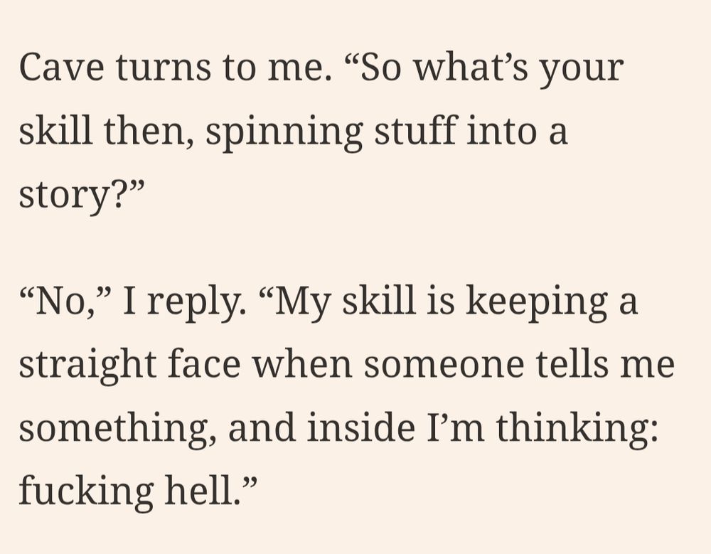Screenshot from the quote-posted article, reading:

'
Cave turns to me. "So what's your skill then, spinning stuff into a story?"

"No," I reply. "My skill is keeping a straight face when someone tells me something, and inside I'm thinking: fucking hell."
'