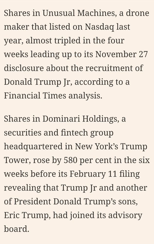 A screenshot from the previously linked Financial Times article. 

It reads:
"
Shares in Unusual Machines, a drone maker that listed on Nasdaq last year, almost tripled in the four weeks leading up to its November 27 disclosure about the recruitment of Donald Trump Jr, according to a Financial Times analysis.

Shares in Dominari Holdings, a securities and fintech group headquartered in New York’s Trump Tower, rose by 580 per cent in the six weeks before its February 11 filing revealing that Trump Jr and another of President Donald Trump’s sons, Eric Trump, had joined its advisory board.
" 