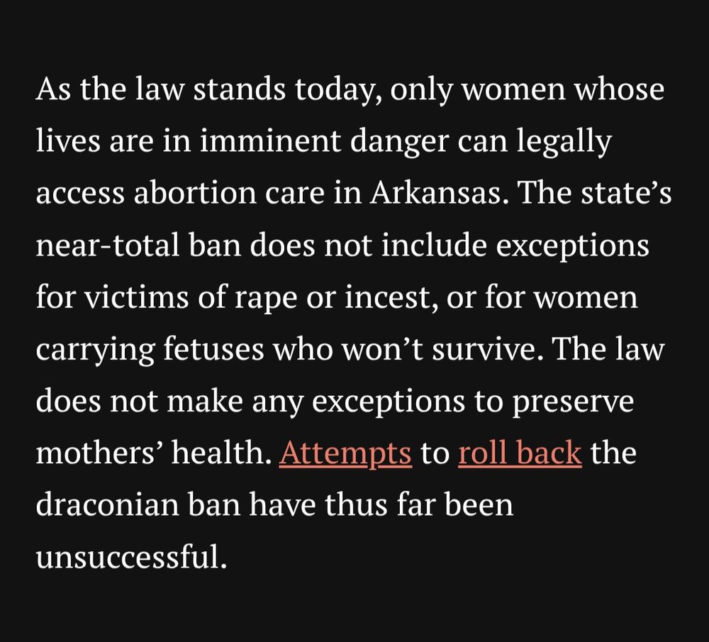 As the law stands today, only women whose lives are in imminent danger can legally access abortion care in Arkansas. The state’s near-total ban does not include exceptions for victims of rape or incest, or for women carrying fetuses who won’t survive. The law does not make any exceptions to preserve mothers’ health. Attempts to roll back the draconian ban have thus far been unsuccessful.