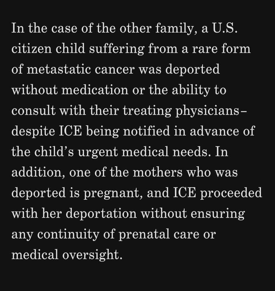 A screenshot from the reposted article. It reads 

"
In the case of the other family, a U.S. citizen child suffering from a rare form of metastatic cancer was deported without medication or the ability to consult with their treating physicians–despite ICE being notified in advance of the child’s urgent medical needs. In addition, one of the mothers who was deported is pregnant, and ICE proceeded with her deportation without ensuring any continuity of prenatal care or medical oversight.
" 