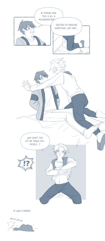 Kagiura: "Hi-Hirano-san, this is all a misunderstanding--"
Hirano: "Instead of reading something like that..."
Hirano kabedons Kagiura against the wall on Kagiura's bed and starts taking off his shirt.
Hirano: "Why don't you let me teach you myself...?"
Kagiura: "!?"
It was a dream.
Hirano: "Wake up, Kagi-kun."
Kagiura curls in his blanket on his bed.