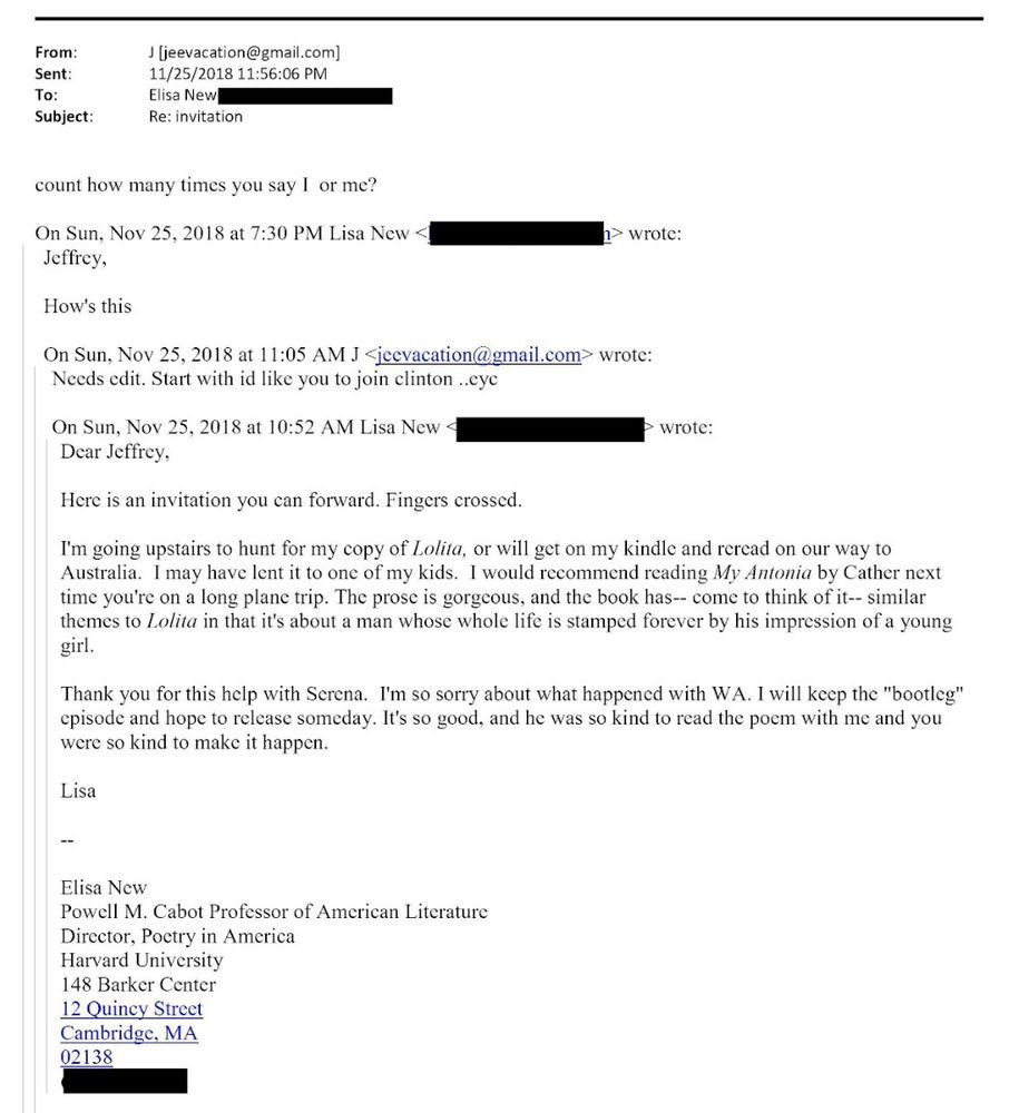 From:
Sent:
To:
Subject:
J [jeevacation@gmail.com] 11/25/2018 11:56:06 PM
Elisa New
Re: invitation
count how many times you say I or me?
On Sun, Nov 25, 2018 at 7:30 PM Lisa New [redacted portion, probably email address]
> wrote:
Jeffrey,
How's this
On Sun, Nov 25, 2018 at 11:05 AM J <jeevacation@gmail.com> wrote:
Needs edit. Start with id like you to join clinton ..eyc
On Sun, Nov 25, 2018 at 10:52 AM Lisa New [Redacted strip, probably email address]
Dear Jeffrey,
Here is an invitation you can forward. Fingers crossed.
wrote:
I'm going upstairs to hunt for my copy of Lolita, or will get on my kindle and reread on our way to Australia. I may have lent it to one of my kids. I would recommend reading My Antonia by Cather next time you're on a long plane trip. The prose is gorgeous, and the book has-- come to think of it-- similar themes to Lolita in that it's about a man whose whole life is stamped forever by his impression of a young girl.
Thank you for this help with Serena. I'm so sorry about what happened with WA. I will keep the "bootleg" episode and hope to release someday. It's so good, and he was so kind to read the poem with me and you were so kind to make it happen.
Lisa
Elisa New
Powell M. Cabot Professor of American Literature
Director, Poetry in America
Harvard University
148 Barker Center 12 Quincy Street Cambridge, MA 02138
[Redacted line]