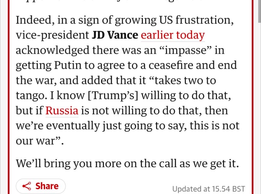 Indeed, in a sign of growing US frustration, vice-president JD Vance earlier today acknowledged there was an “impasse” in getting Putin to agree to a ceasefire and end the war, and added that it “takes two to tango. I know [Trump’s] willing to do that, but if Russia is not willing to do that, then we’re eventually just going to say, this is not our war”.