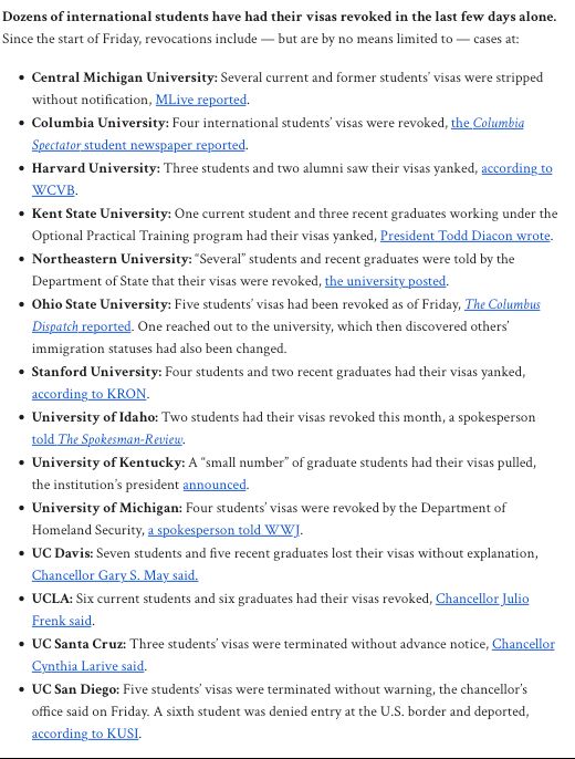 ozens of international students have had their visas revoked in the last few days alone. Since the start of Friday, revocations include — but are by no means limited to — cases at:

    Central Michigan University: Several current and former students’ visas were stripped without notification, MLive reported.
    Columbia University: Four international students’ visas were revoked, the Columbia Spectator student newspaper reported.
    Harvard University: Three students and two alumni saw their visas yanked, according to WCVB.
    Kent State University: One current student and three recent graduates working under the Optional Practical Training program had their visas yanked, President Todd Diacon wrote.
    Northeastern University: “Several” students and recent graduates were told by the Department of State that their visas were revoked, the university posted.
    Ohio State University: Five students’ visas had been revoked as of Friday, The Columbus Dispatch reported. One reached out to the university, which then discovered others’ immigration statuses had also been changed.
    Stanford University: Four students and two recent graduates had their visas yanked, according to KRON.
    University of Idaho: Two students had their visas revoked this month, a spokesperson told The Spokesman-Review.
    University of Kentucky: A “small number” of graduate students had their visas pulled, the institution’s president announced.
    University of Michigan: Four students’ visas were revoked by the Department of Homeland Security, a spokesperson told WWJ.
    UC Davis: Seven students and five recent graduates lost their visas without explanation, Chancellor Gary S. May said.
    UCLA: Six current students and six graduates had their visas revoked, Chancellor Julio Frenk said.
    UC Santa Cruz: Three students’ visas were terminated without advance notice, Chancellor Cynthia Larive said.
    UC San Diego: Five students’ visas were terminated without warning, the chancellor’s o…