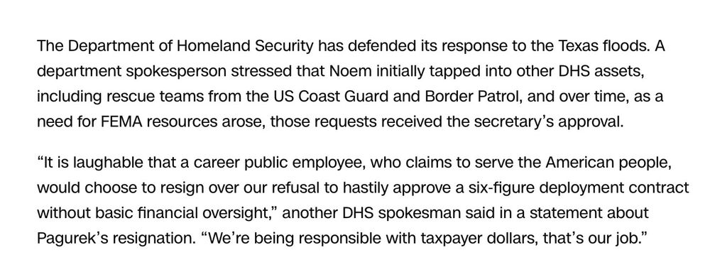 The Department of Homeland Security has defended its response to the Texas floods. A department spokesperson stressed that Noem initially tapped into other DHS assets, including rescue teams from the US Coast Guard and Border Patrol, and over time, as a need for FEMA resources arose, those requests received the secretary's approval.
"It is laughable that a career public employee, who claims to serve the American people, would choose to resign over our refusal to hastily approve a six-figure deployment contract without basic financial oversight," another DHS spokesman said in a statement about Pagurek's resignation. "We're being responsible with taxpayer dollars, that's our job."
