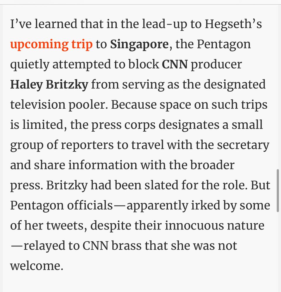 I've learned that in the lead-up to Hegseth's upcoming trip to Singapore, the Pentagon quietly attempted to block CNN producer Haley Britzky from serving as the designated television pooler. Because space on such trips is limited, the press corps designates a small group of reporters to travel with the secretary and share information with the broader press. Britzky had been slated for the role. But Pentagon officials- apparently irked by some of her tweets, despite their innocuous nature
- relayed to CNN brass that she was not welcome.