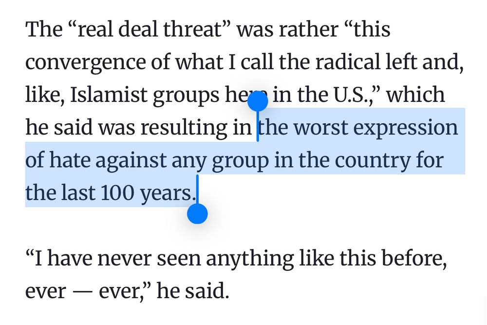 The "real deal threat" was rather "this convergence of what I call the radical left and, like, Islamist groups her in the U.S.," which he said was resulting in the worst expression of hate against any group in the country for the last 100 years.,
«I have never seen anything like this before, ever — ever," he said.