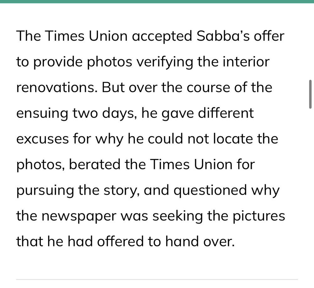 The Times Union accepted Sabba's offer to provide photos verifying the interior renovations. But over the course of the
ensuing two days, he gave different excuses for why he could not locate the photos, berated the Times Union for pursuing the story, and questioned why the newspaper was seeking the pictures that he had offered to hand over.